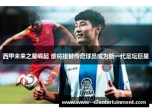 西甲未来之星崛起 谁将接替传奇球员成为新一代足坛巨星